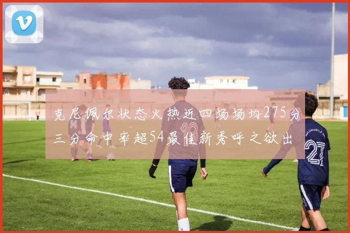 克尼佩尔状态火热近四场场均275分三分命中率超54最佳新秀呼之欲出