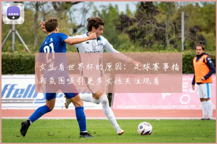 女生看世界杯的原因：足球赛事精彩氛围吸引更多女性关注观看