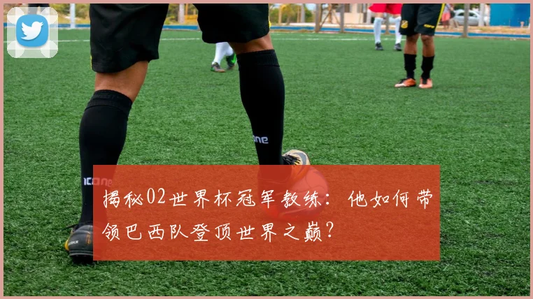 揭秘02世界杯冠军教练：他如何带领巴西队登顶世界之巅？