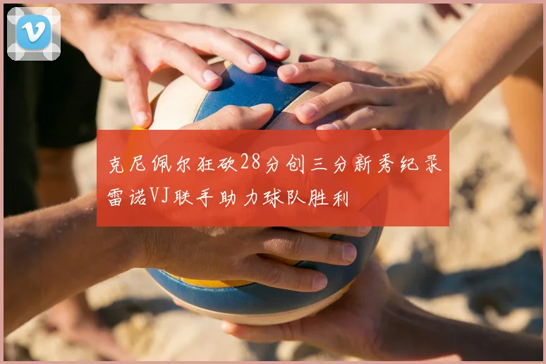 克尼佩尔狂砍28分创三分新秀纪录雷诺VJ联手助力球队胜利