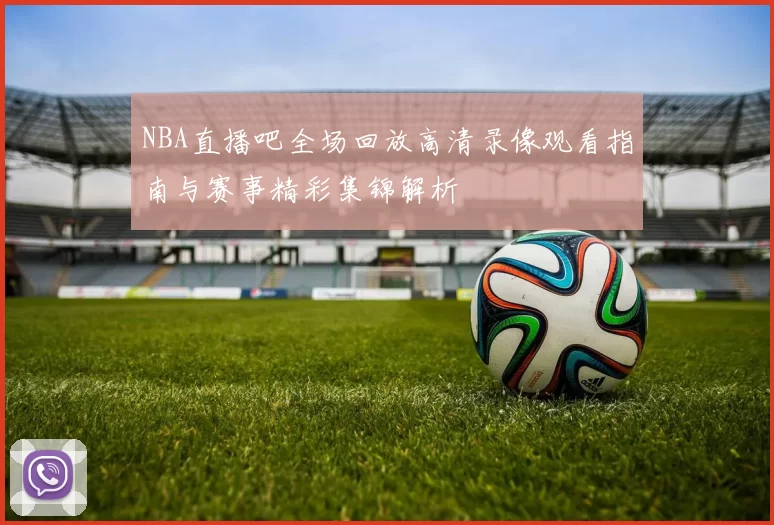 NBA直播吧全场回放高清录像观看指南与赛事精彩集锦解析