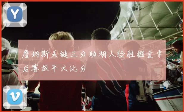 詹姆斯关键三分助湖人险胜掘金季后赛扳平大比分