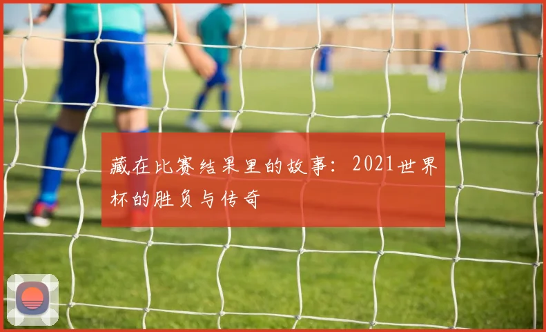藏在比赛结果里的故事:2021世界杯的胜负与传奇