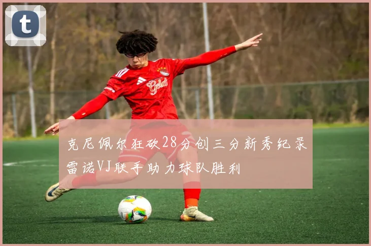 克尼佩尔狂砍28分创三分新秀纪录雷诺VJ联手助力球队胜利