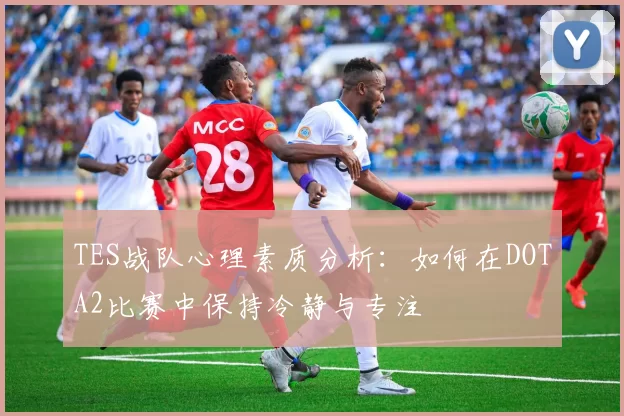 TES战队心理素质分析：如何在DOTA2比赛中保持冷静与专注
