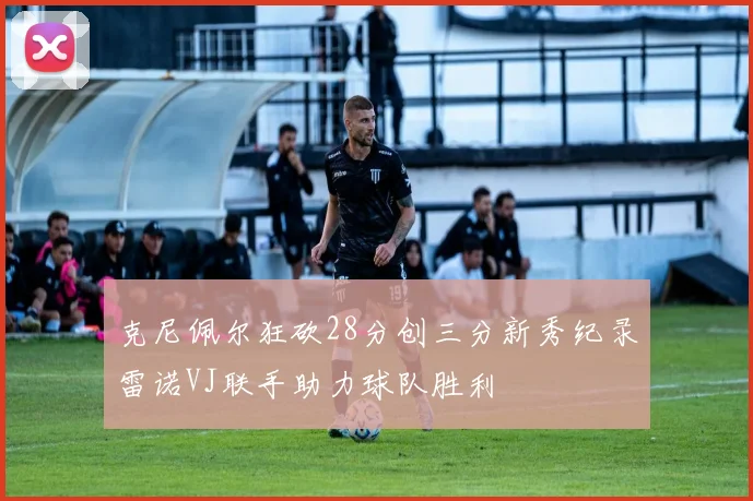 克尼佩尔狂砍28分创三分新秀纪录雷诺VJ联手助力球队胜利