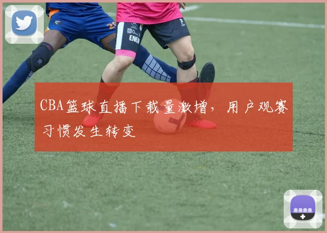 CBA篮球直播下载量激增，用户观赛习惯发生转变