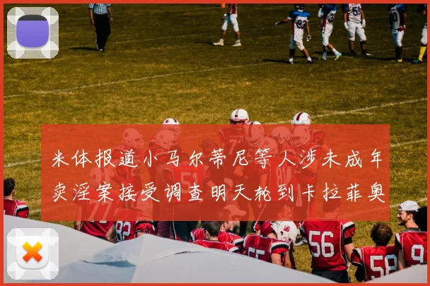 米体报道小马尔蒂尼等人涉未成年卖淫案接受调查明天轮到卡拉菲奥里接受问询