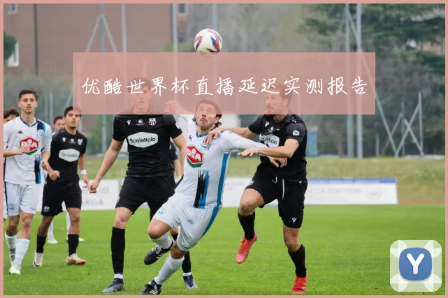 优酷世界杯直播延迟实测报告