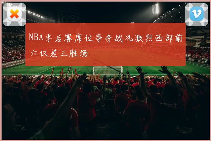 NBA季后赛席位争夺战况激烈西部前六仅差三胜场