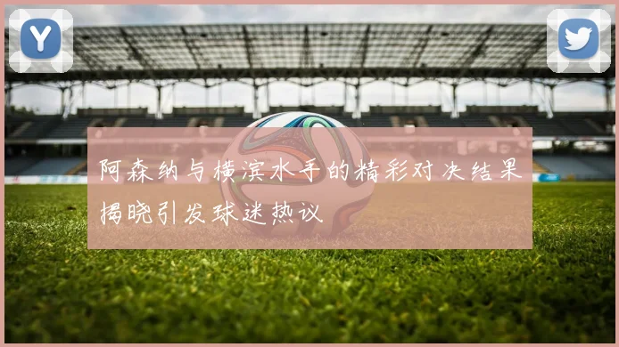 阿森纳与横滨水手的精彩对决结果揭晓引发球迷热议
