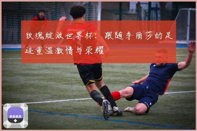 玫瑰绽放世界杯：跟随李丽莎的足迹重温激情与荣耀