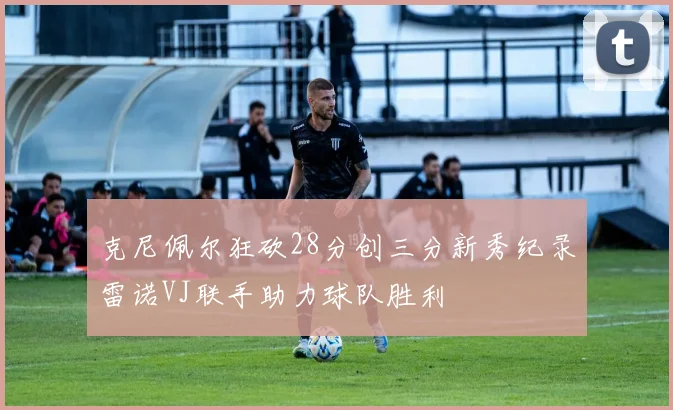 克尼佩尔狂砍28分创三分新秀纪录雷诺VJ联手助力球队胜利