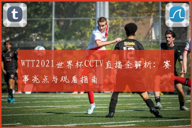 WTT2021世界杯CCTV直播全解析：赛事亮点与观看指南