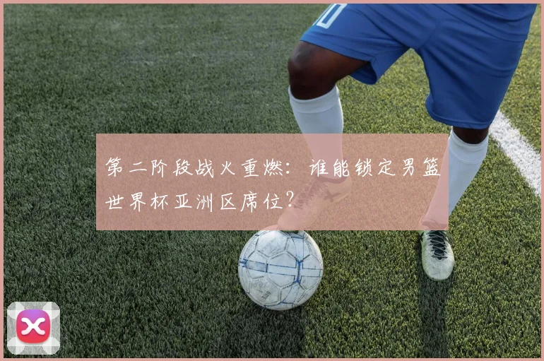 第二阶段战火重燃：谁能锁定男篮世界杯亚洲区席位？