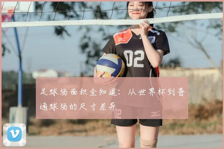 足球场面积全知道:从世界杯到普通球场的尺寸差异