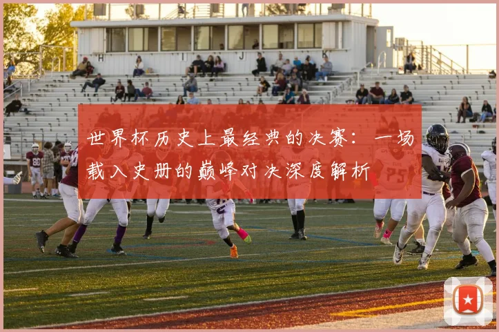 世界杯历史上最经典的决赛:一场载入史册的巅峰对决深度解析