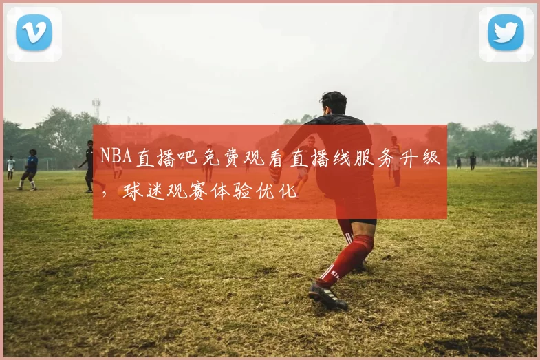 NBA直播吧免费观看直播线服务升级，球迷观赛体验优化