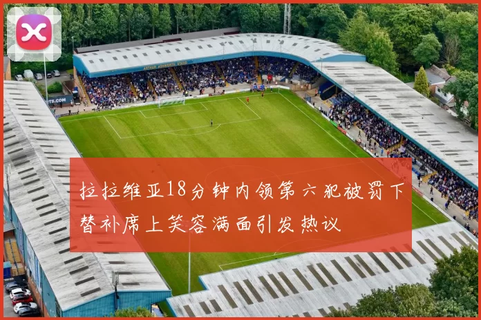 拉拉维亚18分钟内领第六犯被罚下替补席上笑容满面引发热议