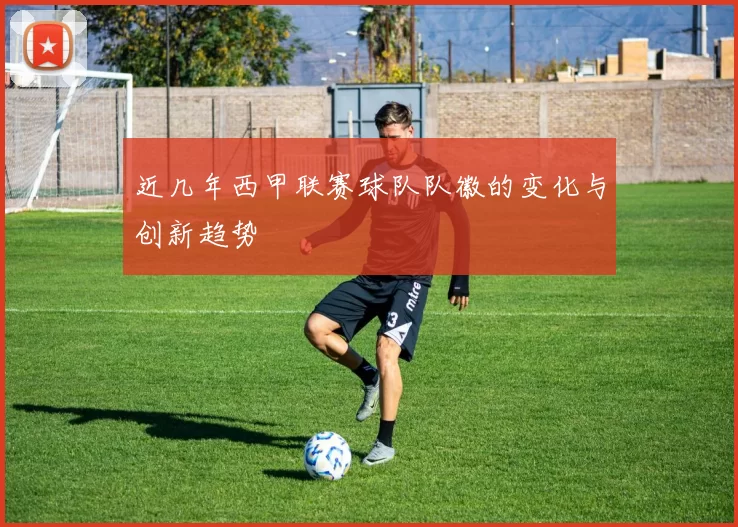 近几年西甲联赛球队队徽的变化与创新趋势