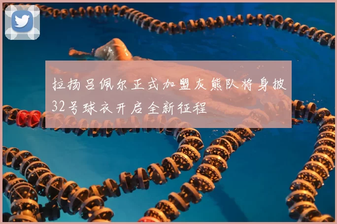 拉扬吕佩尔正式加盟灰熊队将身披32号球衣开启全新征程