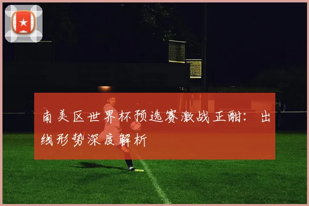 南美区世界杯预选赛激战正酣：出线形势深度解析