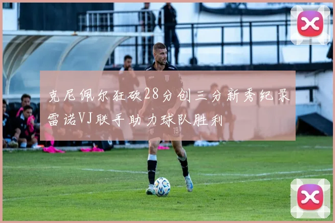 克尼佩尔狂砍28分创三分新秀纪录雷诺VJ联手助力球队胜利