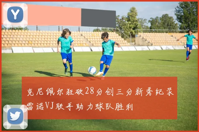 克尼佩尔狂砍28分创三分新秀纪录雷诺VJ联手助力球队胜利