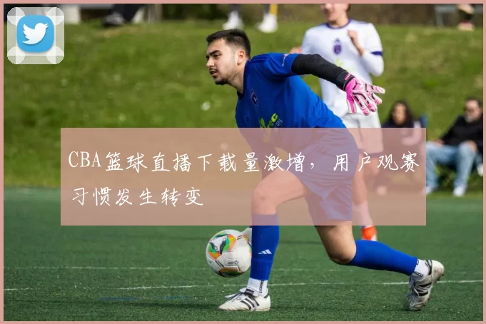 CBA篮球直播下载量激增，用户观赛习惯发生转变