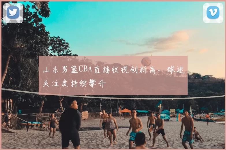山东男篮CBA直播收视创新高，球迷关注度持续攀升