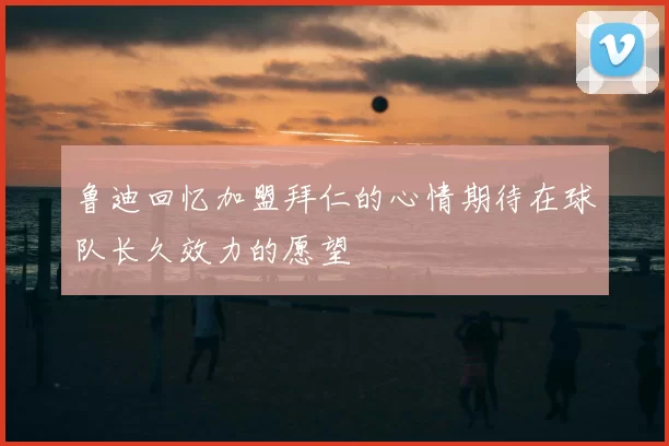 鲁迪回忆加盟拜仁的心情期待在球队长久效力的愿望