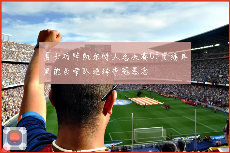勇士对阵凯尔特人总决赛G5直播库里能否带队逆转夺冠悬念