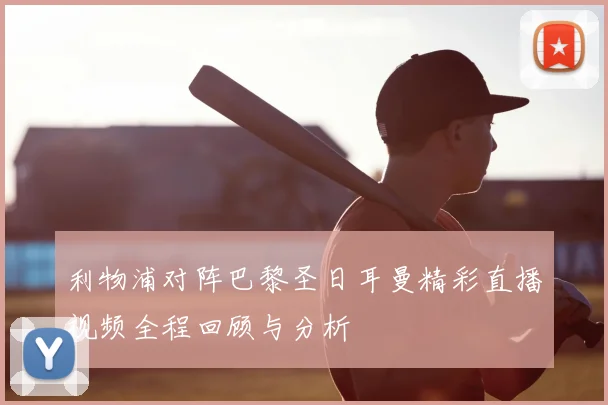 利物浦对阵巴黎圣日耳曼精彩直播视频全程回顾与分析