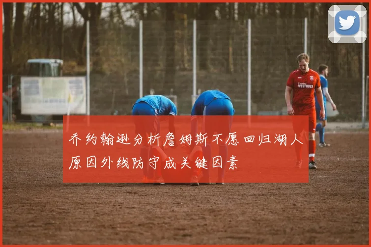 乔约翰逊分析詹姆斯不愿回归湖人原因外线防守成关键因素