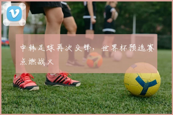 中韩足球再次交锋,世界杯预选赛点燃战火
