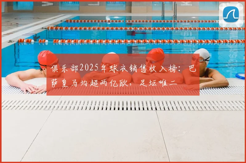 俱乐部2025年球衣销售收入榜:巴萨皇马均超两亿欧,足坛唯二