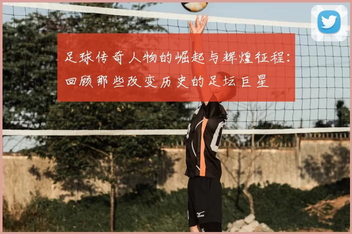 足球传奇人物的崛起与辉煌征程：回顾那些改变历史的足坛巨星