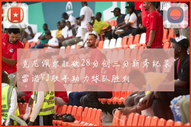 克尼佩尔狂砍28分创三分新秀纪录雷诺VJ联手助力球队胜利