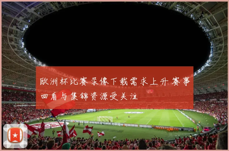 欧洲杯比赛录像下载需求上升 赛事回看与集锦资源受关注