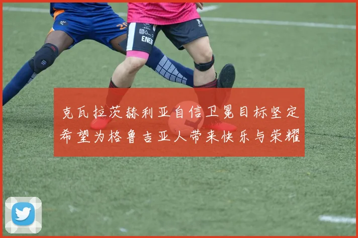 克瓦拉茨赫利亚自信卫冕目标坚定希望为格鲁吉亚人带来快乐与荣耀