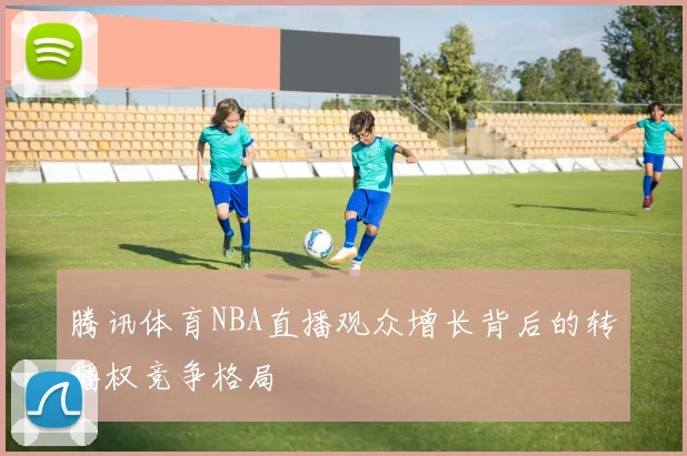 腾讯体育NBA直播观众增长背后的转播权竞争格局