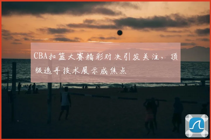 CBA扣篮大赛精彩对决引发关注，顶级选手技术展示成焦点