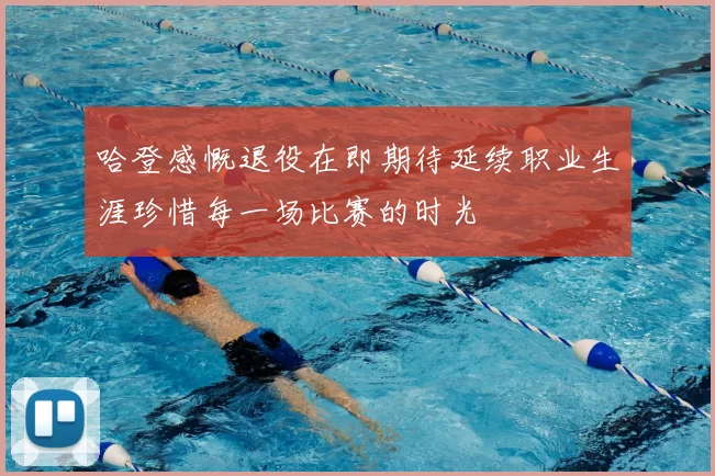 哈登感慨退役在即期待延续职业生涯珍惜每一场比赛的时光