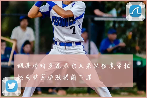 佩蒂特对罗塞尼尔未来执教表示担忧或将因连败提前下课