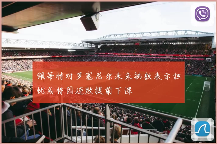 佩蒂特对罗塞尼尔未来执教表示担忧或将因连败提前下课