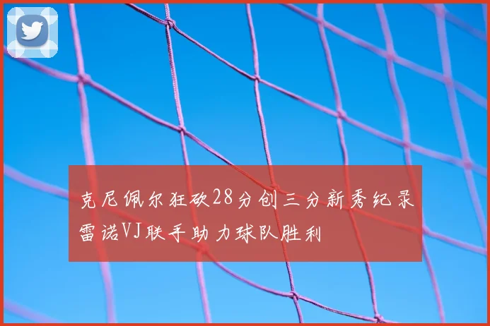 克尼佩尔狂砍28分创三分新秀纪录雷诺VJ联手助力球队胜利