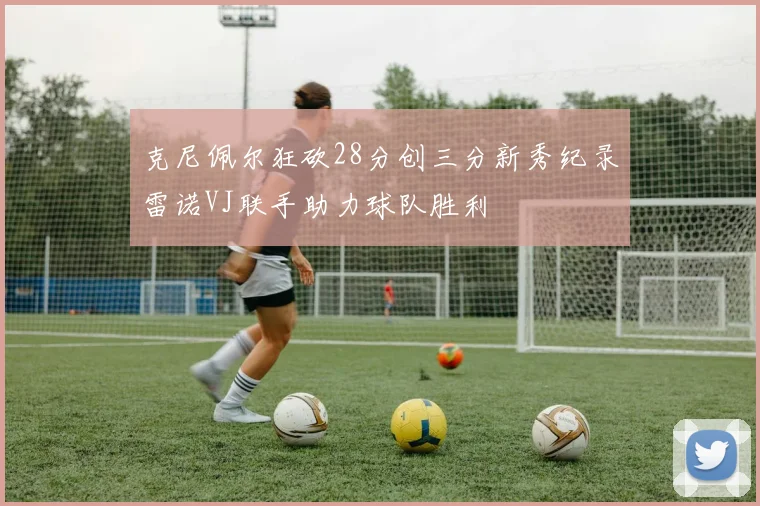 克尼佩尔狂砍28分创三分新秀纪录雷诺VJ联手助力球队胜利