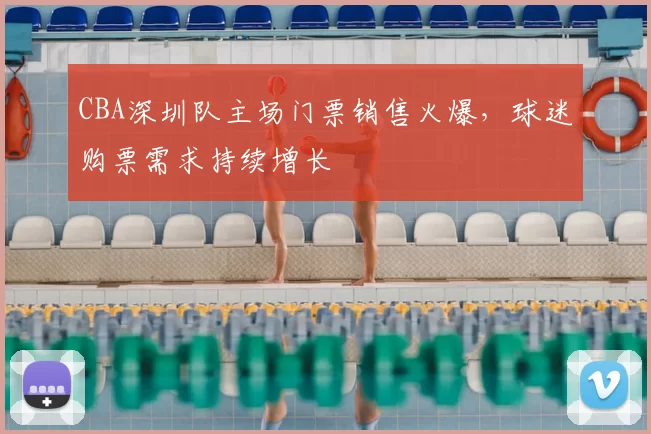 CBA深圳队主场门票销售火爆，球迷购票需求持续增长