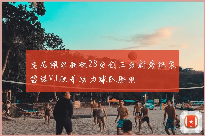 克尼佩尔狂砍28分创三分新秀纪录雷诺VJ联手助力球队胜利