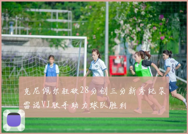克尼佩尔狂砍28分创三分新秀纪录雷诺VJ联手助力球队胜利